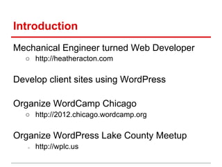 Introduction
Mechanical Engineer turned Web Developer
  ○ http://heatheracton.com

Develop client sites using WordPress

Organize WordCamp Chicago
  ○ http://2012.chicago.wordcamp.org

Organize WordPress Lake County Meetup
   ○   http://wplc.us
 