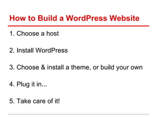How to Build a WordPress Website
1. Choose a host

2. Install WordPress

3. Choose & install a theme, or build your own

4. Plug it in...

5. Take care of it!
 