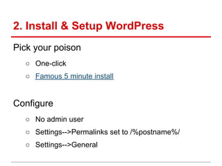 2. Install & Setup WordPress
Pick your poison
  ○ One-click
  ○ Famous 5 minute install


Configure
  ○ No admin user
  ○ Settings-->Permalinks set to /%postname%/
  ○ Settings-->General
 
