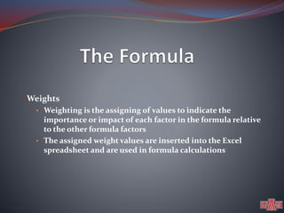•Weights 
• Weighting is the assigning of values to indicate the 
importance or impact of each factor in the formula relative 
to the other formula factors 
• The assigned weight values are inserted into the Excel 
spreadsheet and are used in formula calculations 
 