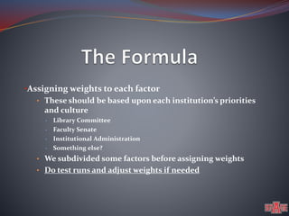 •Assigning weights to each factor 
• These should be based upon each institution’s priorities 
and culture 
• Library Committee 
• Faculty Senate 
• Institutional Administration 
• Something else? 
• We subdivided some factors before assigning weights 
• Do test runs and adjust weights if needed 
 
