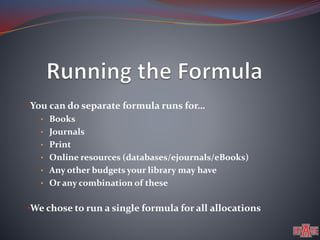 •You can do separate formula runs for… 
• Books 
• Journals 
• Print 
• Online resources (databases/ejournals/eBooks) 
• Any other budgets your library may have 
• Or any combination of these 
•We chose to run a single formula for all allocations 
 