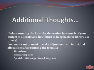 •Before running the formula, determine how much of your 
budget to allocate and how much to keep back for library use 
(if any) 
•You may want or need to make adjustments to individual 
allocations after running the formula 
• Do no harm 
• Nonparticipation 
• Special entities or protected programs 
 
