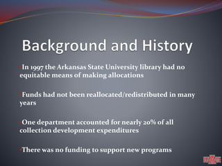 •In 1997 the Arkansas State University library had no 
equitable means of making allocations 
•Funds had not been reallocated/redistributed in many 
years 
•One department accounted for nearly 20% of all 
collection development expenditures 
•There was no funding to support new programs 
 