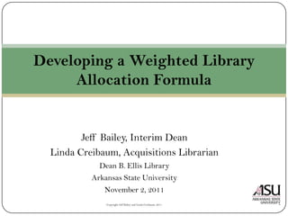 Developing a Weighted Library
     Allocation Formula


         Jeff Bailey, Interim Dean
  Linda Creibaum, Acquisitions Librarian
             Dean B. Ellis Library
           Arkansas State University
              November 2, 2011
               Copyright Jeff Bailey and Linda Creibaum, 2011
 