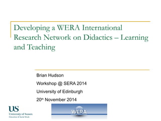 Developing a WERA International 
Research Network on Didactics – Learning 
and Teaching 
Brian Hudson 
Workshop @ SERA 2014 
University of Edinburgh 
20th November 2014 
 