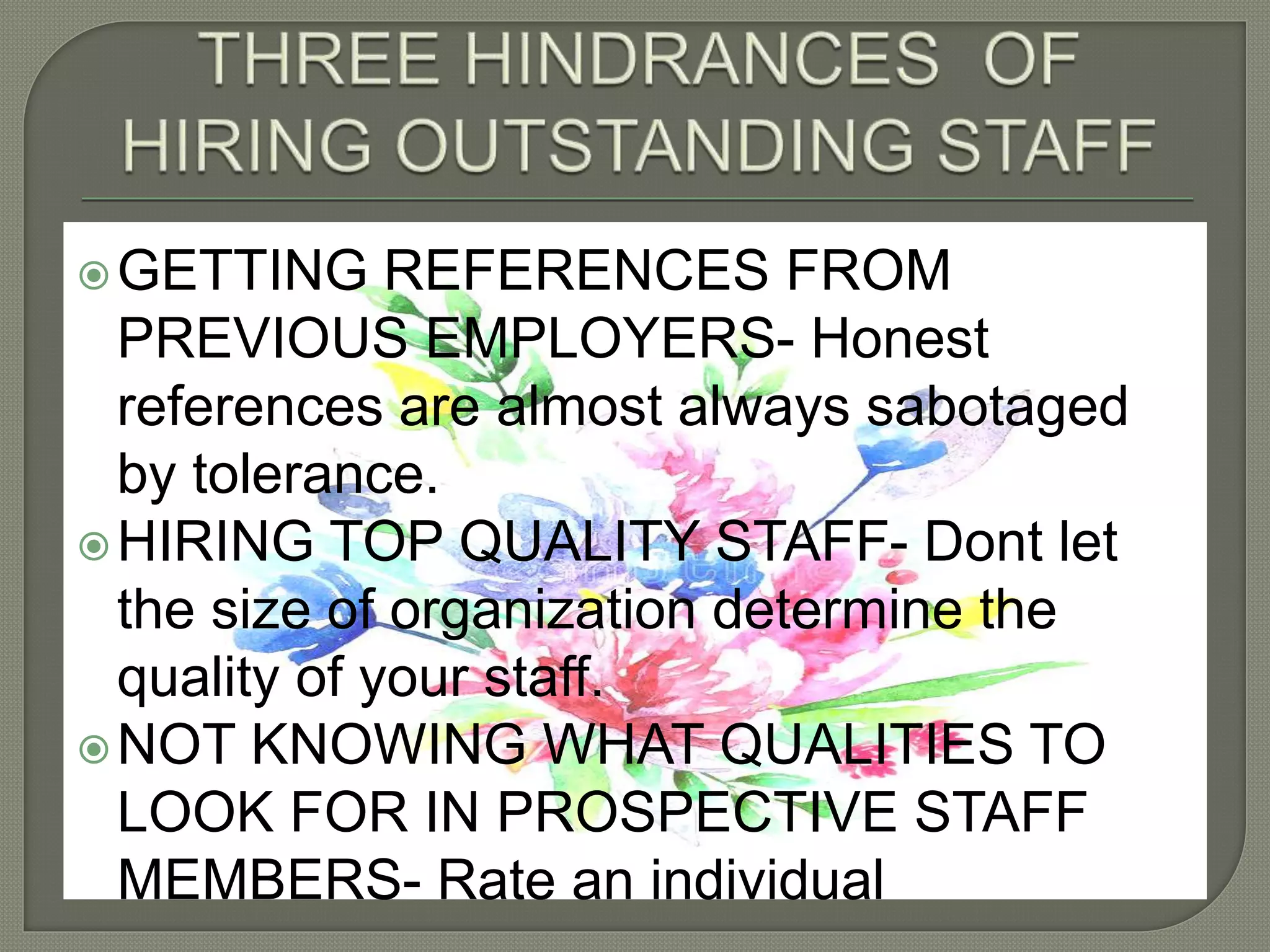 GETTING REFERENCES FROM
PREVIOUS EMPLOYERS- Honest
references are almost always sabotaged
by tolerance.
HIRING TOP QUALITY STAFF- Dont let
the size of organization determine the
quality of your staff.
NOT KNOWING WHAT QUALITIES TO
LOOK FOR IN PROSPECTIVE STAFF
MEMBERS- Rate an individual
 