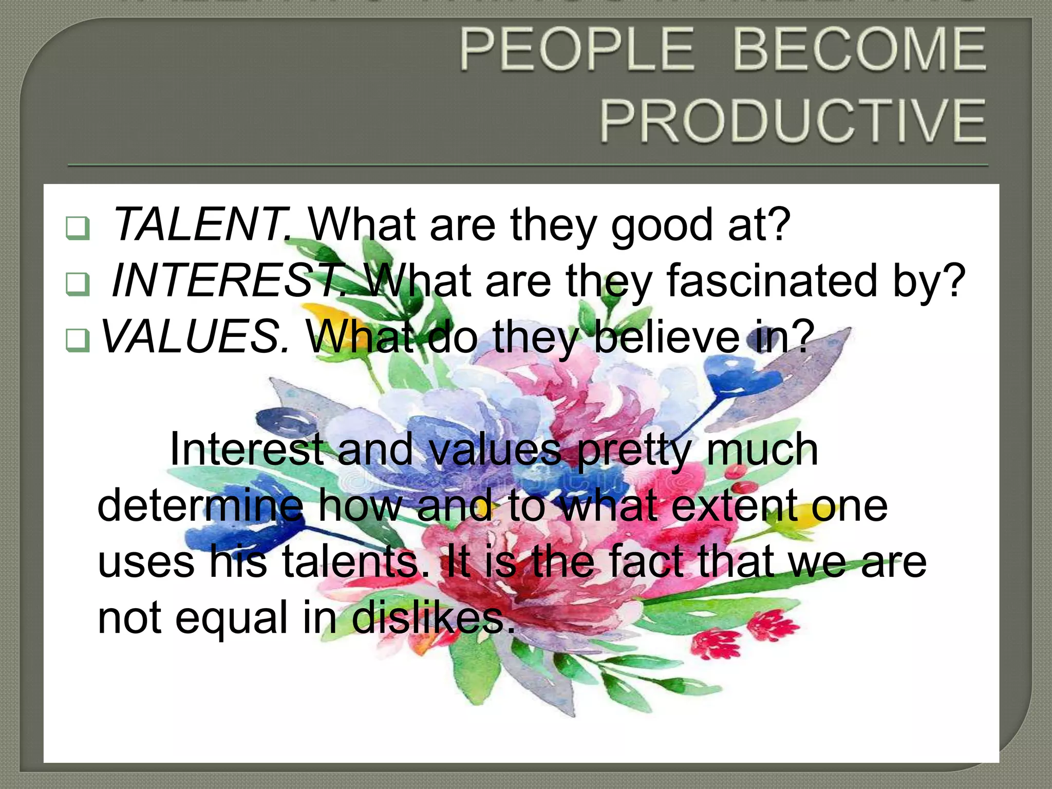  TALENT. What are they good at?
 INTEREST. What are they fascinated by?
VALUES. What do they believe in?
Interest and values pretty much
determine how and to what extent one
uses his talents. It is the fact that we are
not equal in dislikes.
 