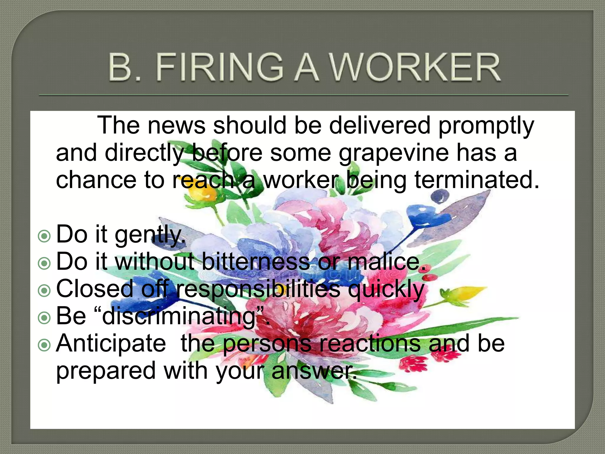 The news should be delivered promptly
and directly before some grapevine has a
chance to reach a worker being terminated.
 Do it gently.
 Do it without bitterness or malice.
 Closed off responsibilities quickly
 Be “discriminating”.
 Anticipate the persons reactions and be
prepared with your answer.
 