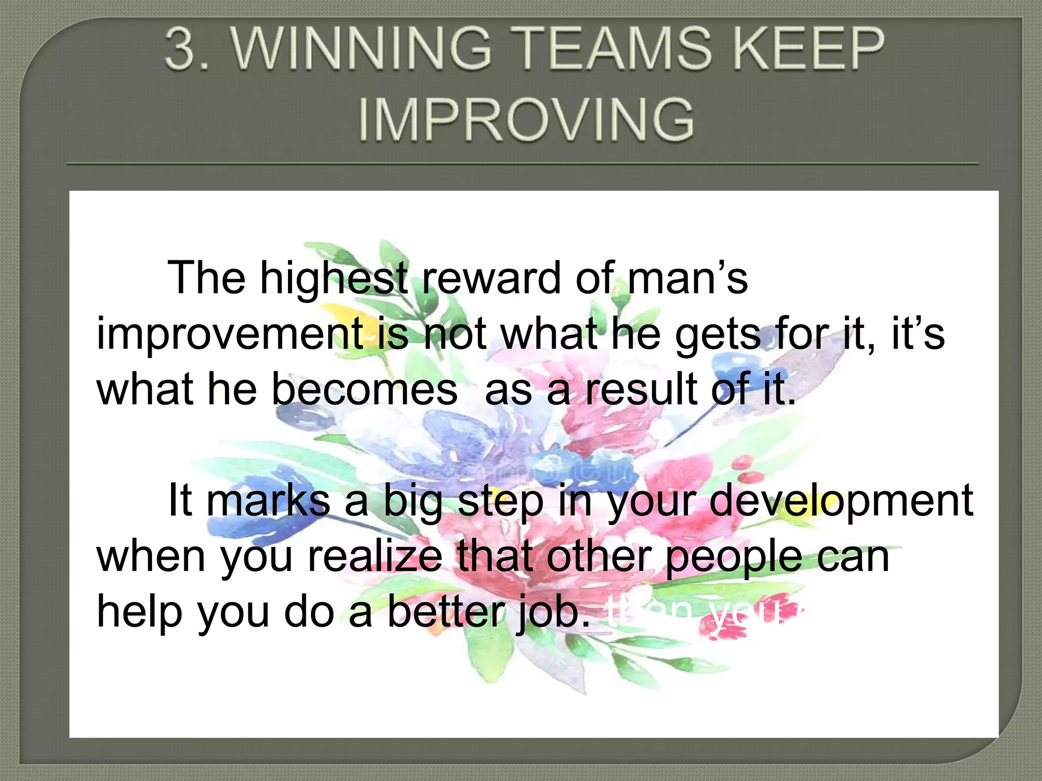 The highest reward of man’s
improvement is not what he gets for it, it’s
what he becomes as a result of it.
It marks a big step in your development
when you realize that other people can
help you do a better job. than you can do
alone.
 