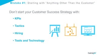 Mistake #1: Starting with “Anything Other Than the Customer”
Don’t start your Customer Success Strategy with:
• KPIs
• Tactics
• Hiring
• Tools and Technology
 