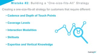 Mistake #2: Building a “One-size-fits-All” Strategy
Creating a one-size-fits-all strategy for customers that require different:
• Cadence and Depth of Touch Points
• Coverage Levels
• Interaction Modalities
• Skillsets
• Expertise and Vertical Knowledge
 