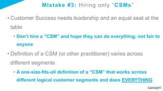 Mistake #3: Hiring only “CSMs”
• Customer Success needs leadership and an equal seat at the
table
• Don’t hire a “CSM” and hope they can do everything; not fair to
anyone
• Definition of a CSM (or other practitioner) varies across
different segments
• A one-size-fits-all definition of a “CSM” that works across
different logical customer segments and does EVERYTHING
 