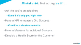 Mistake #4: Not acting as if…
• Act like you’re an actual org
• Even if it’s only you right now
• Have a KPI to measure Org Success
• Could be a short-term metric
• Have a Measure for Individual Success
• Develop a Health Score for the Customer
 