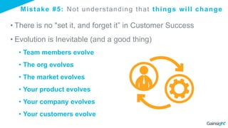 Mistake #5: Not understanding that things will change
• There is no "set it, and forget it” in Customer Success
• Evolution is Inevitable (and a good thing)
• Team members evolve
• The org evolves
• The market evolves
• Your product evolves
• Your company evolves
• Your customers evolve
 