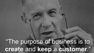 “The purpose of business is to
create and keep a customer.”
 