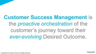 Customer Success Management is
the proactive orchestration of the
customer’s journey toward their
ever-evolving Desired Outcome.
Copyright© 2016 Sixteen Ventures. All Rights Reserved.
 
