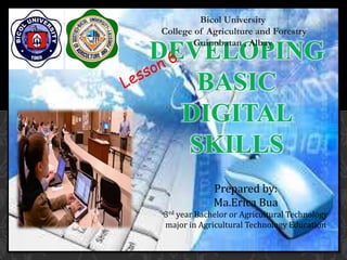 DEVELOPING
BASIC
DIGITAL
SKILLS
Bicol University
College of Agriculture and Forestry
Guinobatan , Albay
Prepared by:
Ma.Erica Bua
3rd year Bachelor or Agricultural Technology
major in Agricultural Technology Education
 