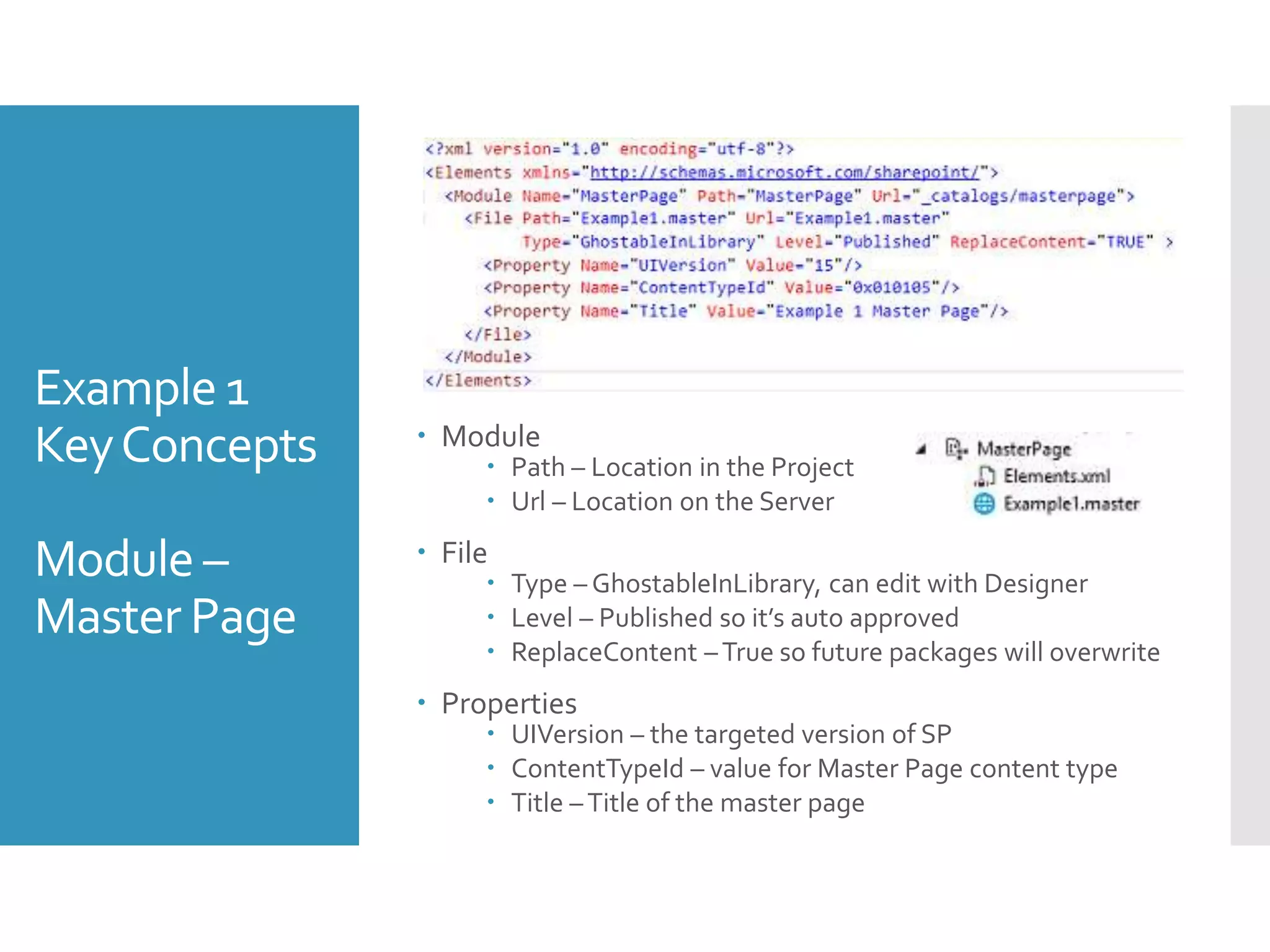 Example 1
KeyConcepts
Module –
Master Page
 Module
 Path – Location in the Project
 Url – Location on the Server
 File
 Type – GhostableInLibrary, can edit with Designer
 Level – Published so it’s auto approved
 ReplaceContent –True so future packages will overwrite
 Properties
 UIVersion – the targeted version of SP
 ContentTypeId – value for Master Page content type
 Title –Title of the master page
 