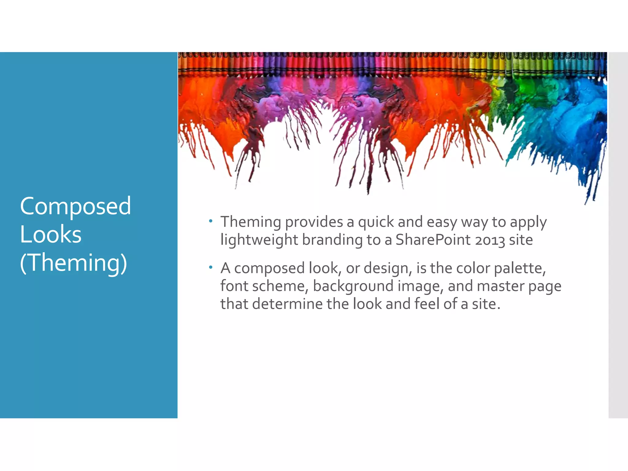 Composed
Looks
(Theming)
 Theming provides a quick and easy way to apply
lightweight branding to a SharePoint 2013 site
 A composed look, or design, is the color palette,
font scheme, background image, and master page
that determine the look and feel of a site.
 