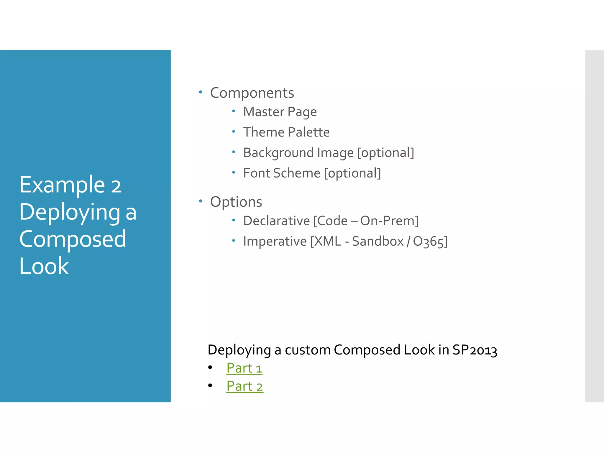 Example 2
Deploying a
Composed
Look
 Components
 Master Page
 Theme Palette
 Background Image [optional]
 Font Scheme [optional]
 Options
 Declarative [Code – On-Prem]
 Imperative [XML - Sandbox / O365]
Deploying a custom Composed Look in SP2013
• Part 1
• Part 2
 