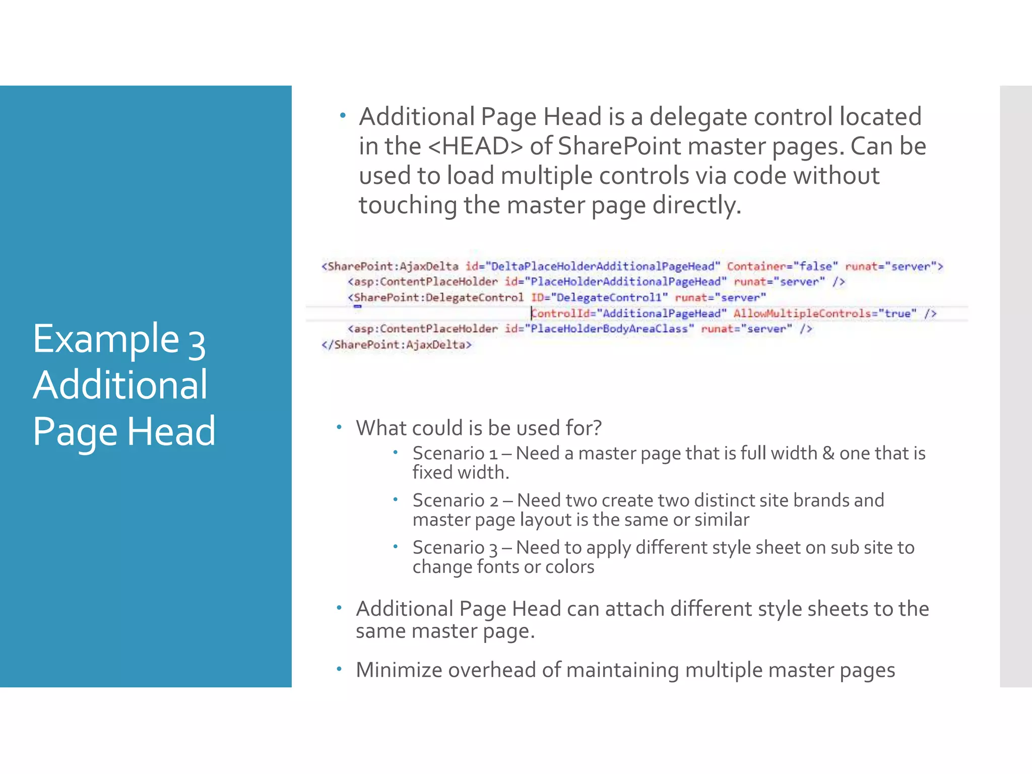 Example 3
Additional
Page Head
 Additional Page Head is a delegate control located
in the <HEAD> of SharePoint master pages. Can be
used to load multiple controls via code without
touching the master page directly.
 What could is be used for?
 Scenario 1 – Need a master page that is full width & one that is
fixed width.
 Scenario 2 – Need two create two distinct site brands and
master page layout is the same or similar
 Scenario 3 – Need to apply different style sheet on sub site to
change fonts or colors
 Additional Page Head can attach different style sheets to the
same master page.
 Minimize overhead of maintaining multiple master pages
 