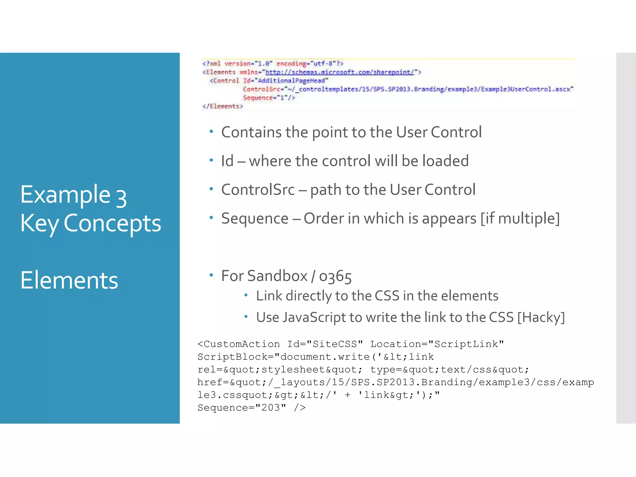 Example 3
KeyConcepts
Elements
 Contains the point to the User Control
 Id – where the control will be loaded
 ControlSrc – path to the User Control
 Sequence – Order in which is appears [if multiple]
 For Sandbox / o365
 Link directly to the CSS in the elements
 Use JavaScript to write the link to theCSS [Hacky]
<CustomAction Id="SiteCSS" Location="ScriptLink"
ScriptBlock="document.write('<link
rel="stylesheet" type="text/css"
href="/_layouts/15/SPS.SP2013.Branding/example3/css/examp
le3.cssquot;></' + 'link>');"
Sequence="203" />
 
