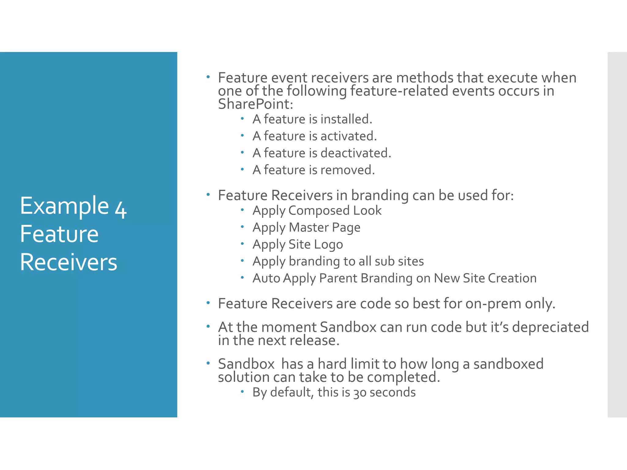 Example 4
Feature
Receivers
 Feature event receivers are methods that execute when
one of the following feature-related events occurs in
SharePoint:
 A feature is installed.
 A feature is activated.
 A feature is deactivated.
 A feature is removed.
 Feature Receivers in branding can be used for:
 Apply Composed Look
 Apply Master Page
 Apply Site Logo
 Apply branding to all sub sites
 Auto Apply Parent Branding on New Site Creation
 Feature Receivers are code so best for on-prem only.
 At the moment Sandbox can run code but it’s depreciated
in the next release.
 Sandbox has a hard limit to how long a sandboxed
solution can take to be completed.
 By default, this is 30 seconds
 