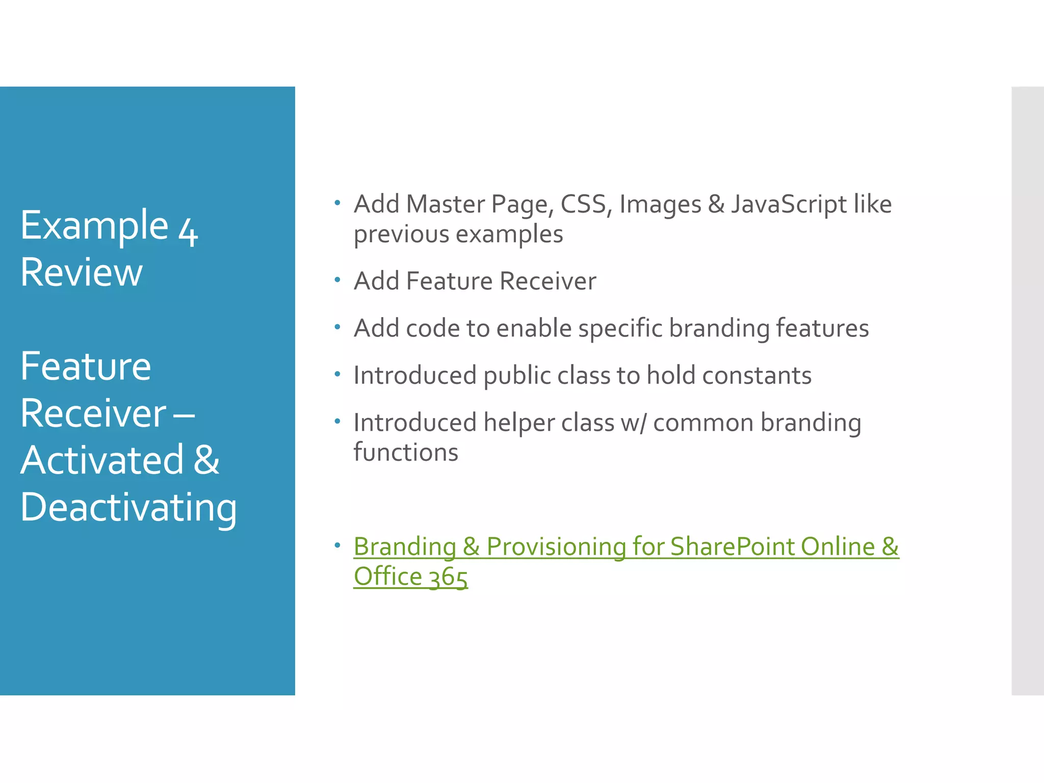 Example 4
Review
Feature
Receiver –
Activated &
Deactivating
 Add Master Page, CSS, Images & JavaScript like
previous examples
 Add Feature Receiver
 Add code to enable specific branding features
 Introduced public class to hold constants
 Introduced helper class w/ common branding
functions
 Branding & Provisioning for SharePoint Online &
Office 365
 