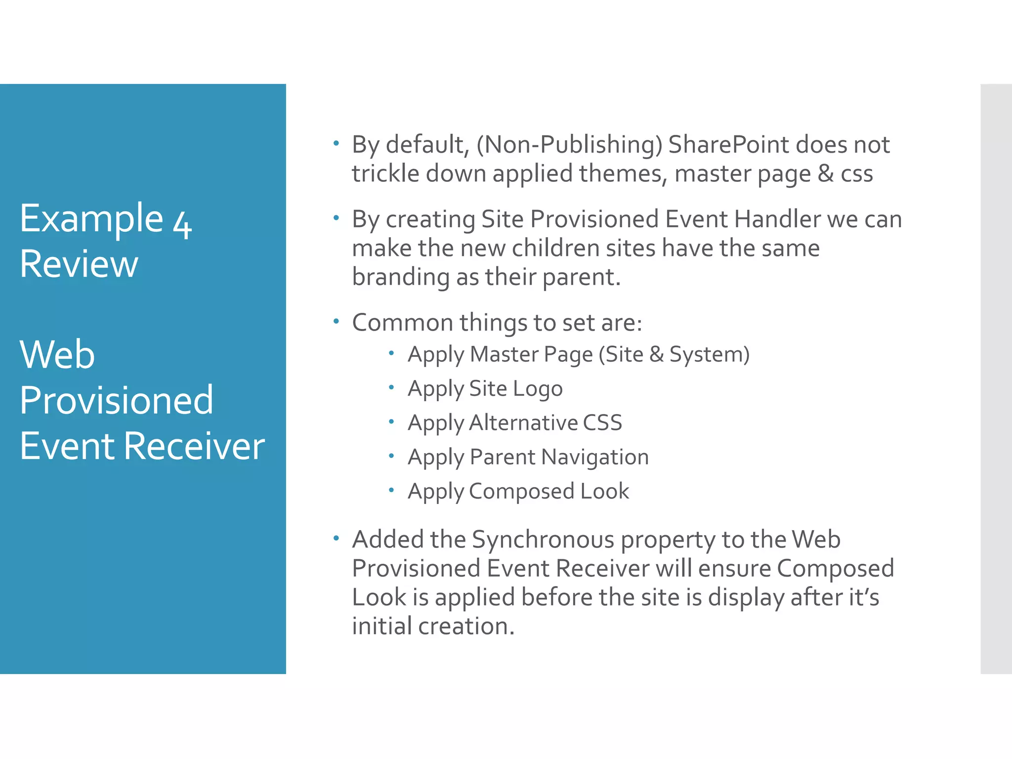 Example 4
Review
Web
Provisioned
Event Receiver
 By default, (Non-Publishing) SharePoint does not
trickle down applied themes, master page & css
 By creating Site Provisioned Event Handler we can
make the new children sites have the same
branding as their parent.
 Common things to set are:
 Apply Master Page (Site & System)
 Apply Site Logo
 Apply Alternative CSS
 Apply Parent Navigation
 Apply Composed Look
 Added the Synchronous property to theWeb
Provisioned Event Receiver will ensure Composed
Look is applied before the site is display after it’s
initial creation.
 