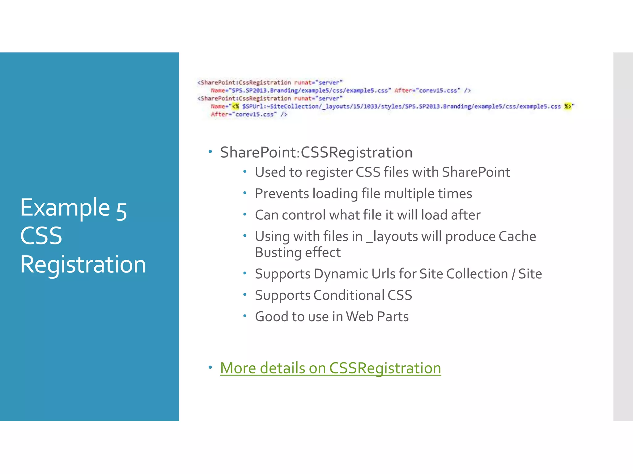Example 5
CSS
Registration
 SharePoint:CSSRegistration
 Used to register CSS files with SharePoint
 Prevents loading file multiple times
 Can control what file it will load after
 Using with files in _layouts will produce Cache
Busting effect
 Supports Dynamic Urls for Site Collection / Site
 Supports Conditional CSS
 Good to use inWeb Parts
 More details on CSSRegistration
 