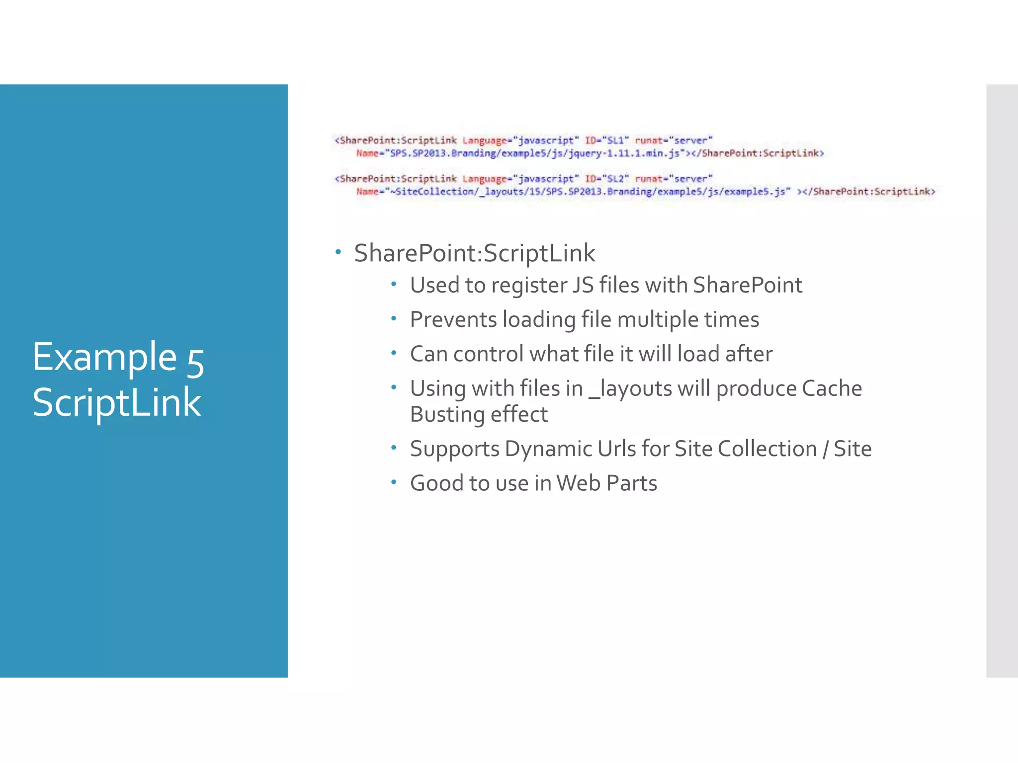 Example 5
ScriptLink
 SharePoint:ScriptLink
 Used to register JS files with SharePoint
 Prevents loading file multiple times
 Can control what file it will load after
 Using with files in _layouts will produce Cache
Busting effect
 Supports Dynamic Urls for Site Collection / Site
 Good to use inWeb Parts
 