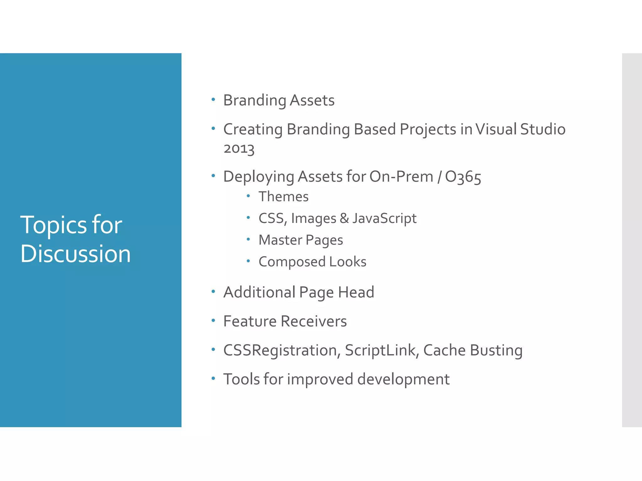 Topics for
Discussion
 Branding Assets
 Creating Branding Based Projects inVisual Studio
2013
 Deploying Assets for On-Prem / O365
 Themes
 CSS, Images & JavaScript
 Master Pages
 Composed Looks
 Additional Page Head
 Feature Receivers
 CSSRegistration, ScriptLink, Cache Busting
 Tools for improved development
 