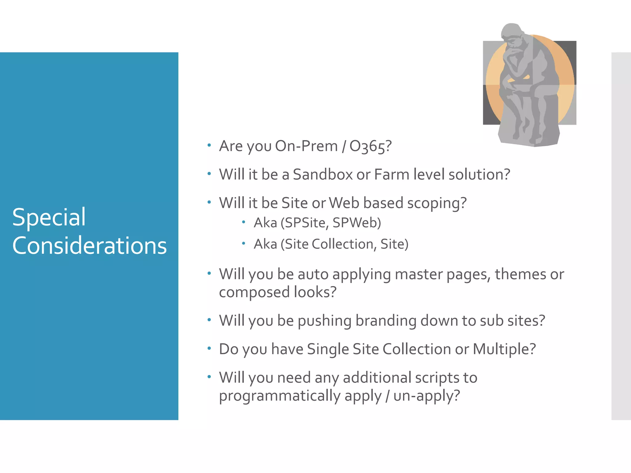 Special
Considerations
 Are you On-Prem / O365?
 Will it be a Sandbox or Farm level solution?
 Will it be Site orWeb based scoping?
 Aka (SPSite, SPWeb)
 Aka (Site Collection, Site)
 Will you be auto applying master pages, themes or
composed looks?
 Will you be pushing branding down to sub sites?
 Do you have Single Site Collection or Multiple?
 Will you need any additional scripts to
programmatically apply / un-apply?
 