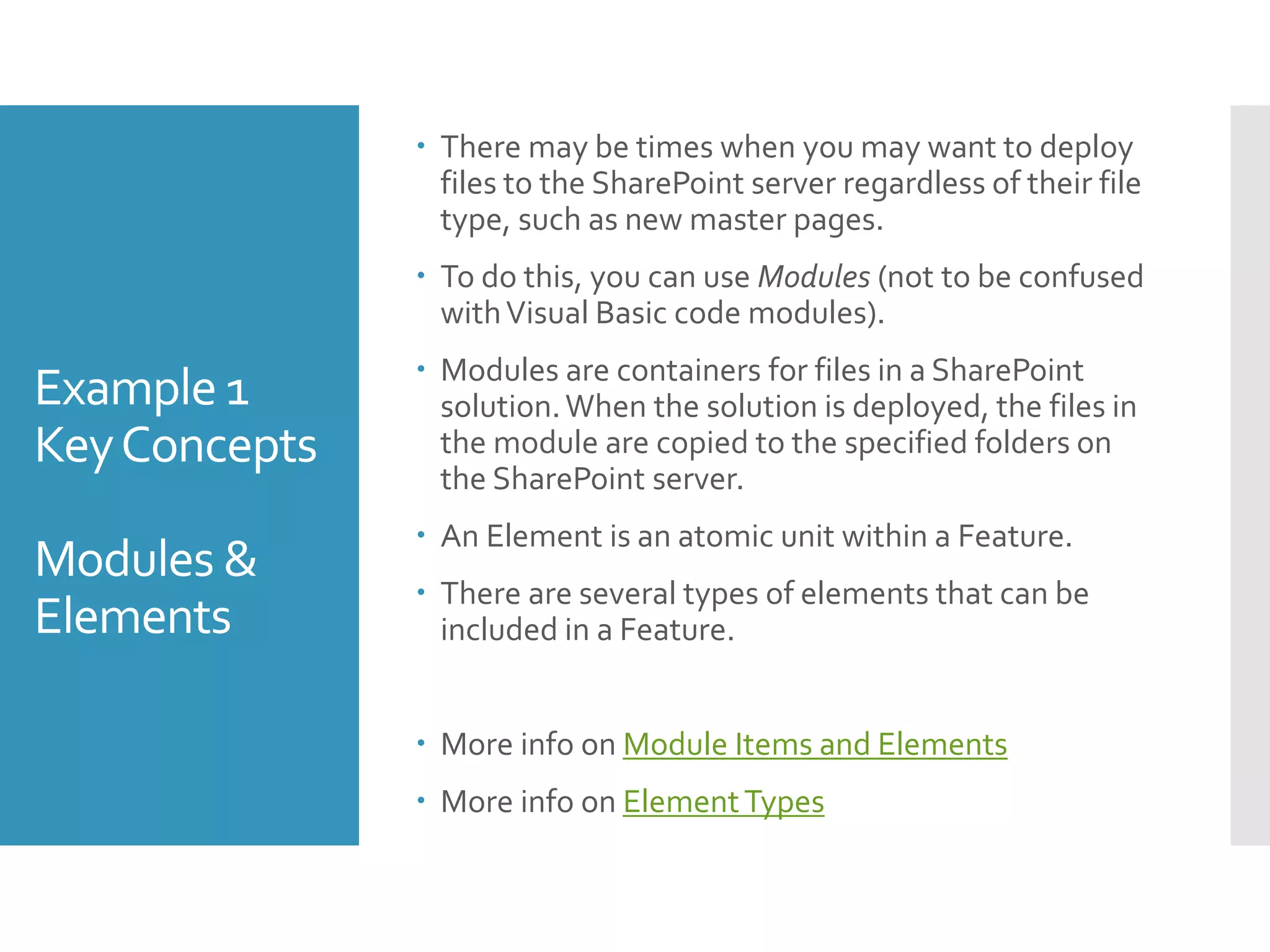 Example 1
KeyConcepts
Modules &
Elements
 There may be times when you may want to deploy
files to the SharePoint server regardless of their file
type, such as new master pages.
 To do this, you can use Modules (not to be confused
withVisual Basic code modules).
 Modules are containers for files in a SharePoint
solution.When the solution is deployed, the files in
the module are copied to the specified folders on
the SharePoint server.
 An Element is an atomic unit within a Feature.
 There are several types of elements that can be
included in a Feature.
 More info on Module Items and Elements
 More info on ElementTypes
 