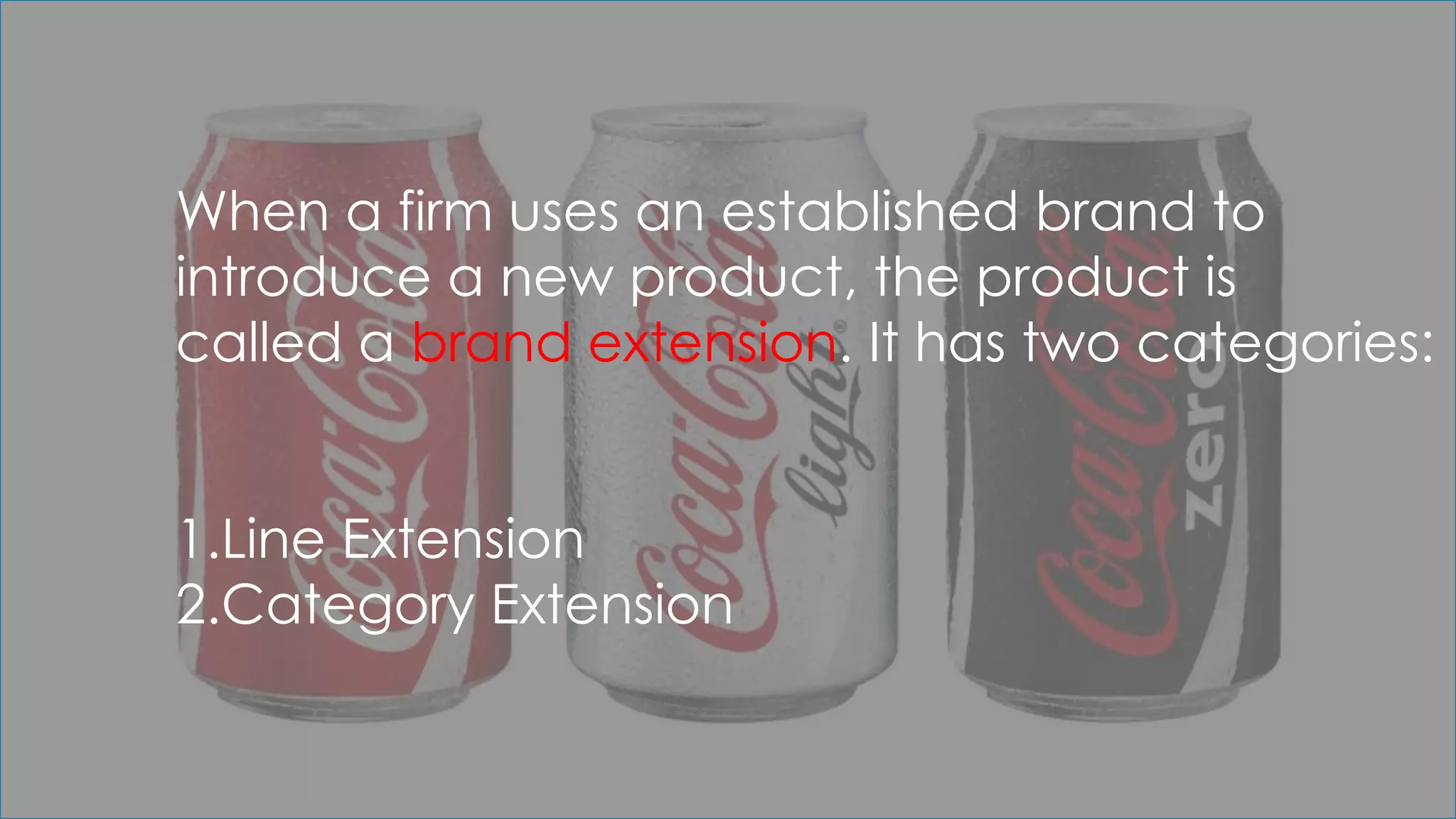 When a firm uses an established brand to
introduce a new product, the product is
called a brand extension. It has two categories:
1.Line Extension
2.Category Extension
 