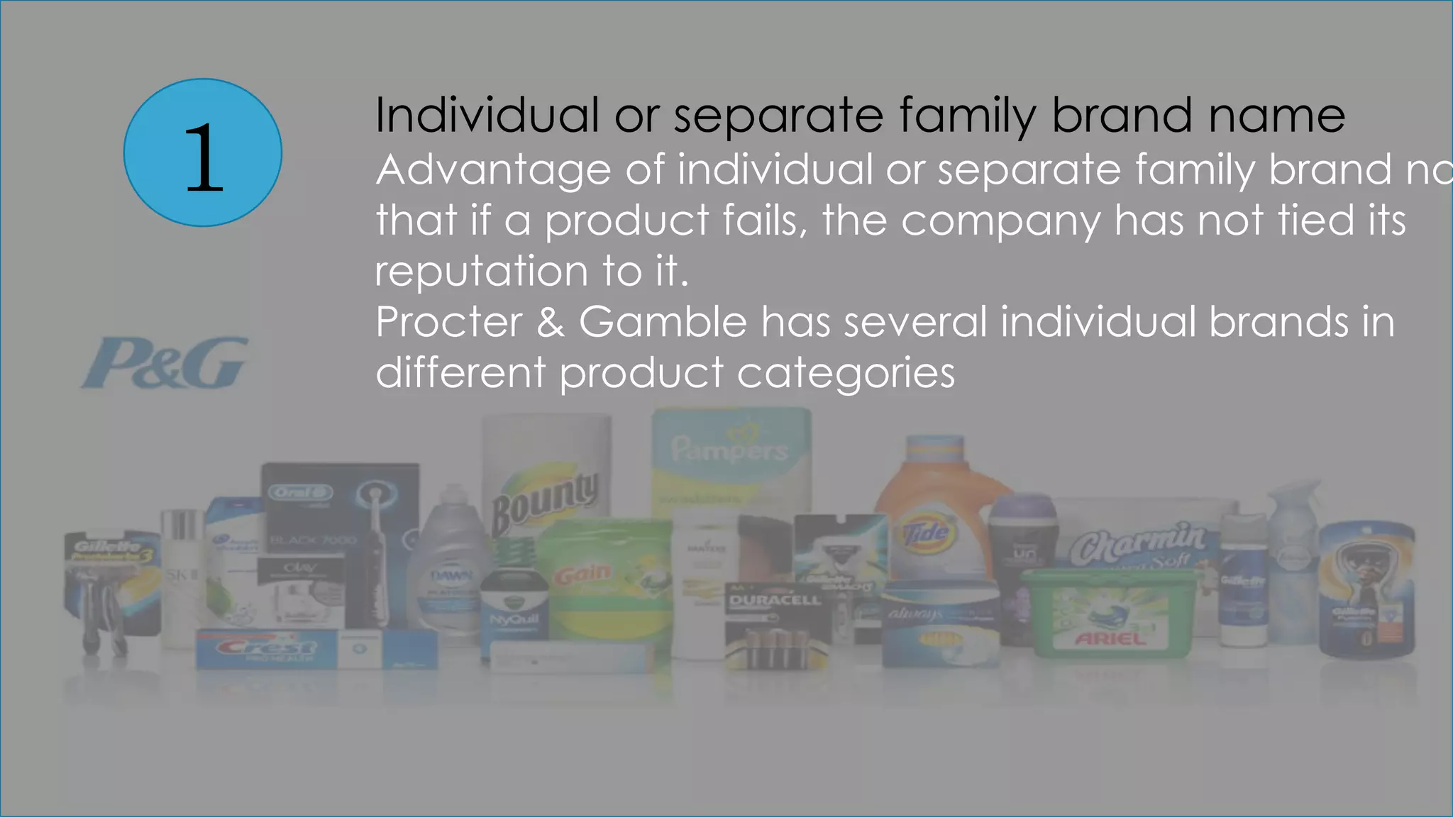 1
Individual or separate family brand name
Advantage of individual or separate family brand na
that if a product fails, the company has not tied its
reputation to it.
Procter & Gamble has several individual brands in
different product categories
 