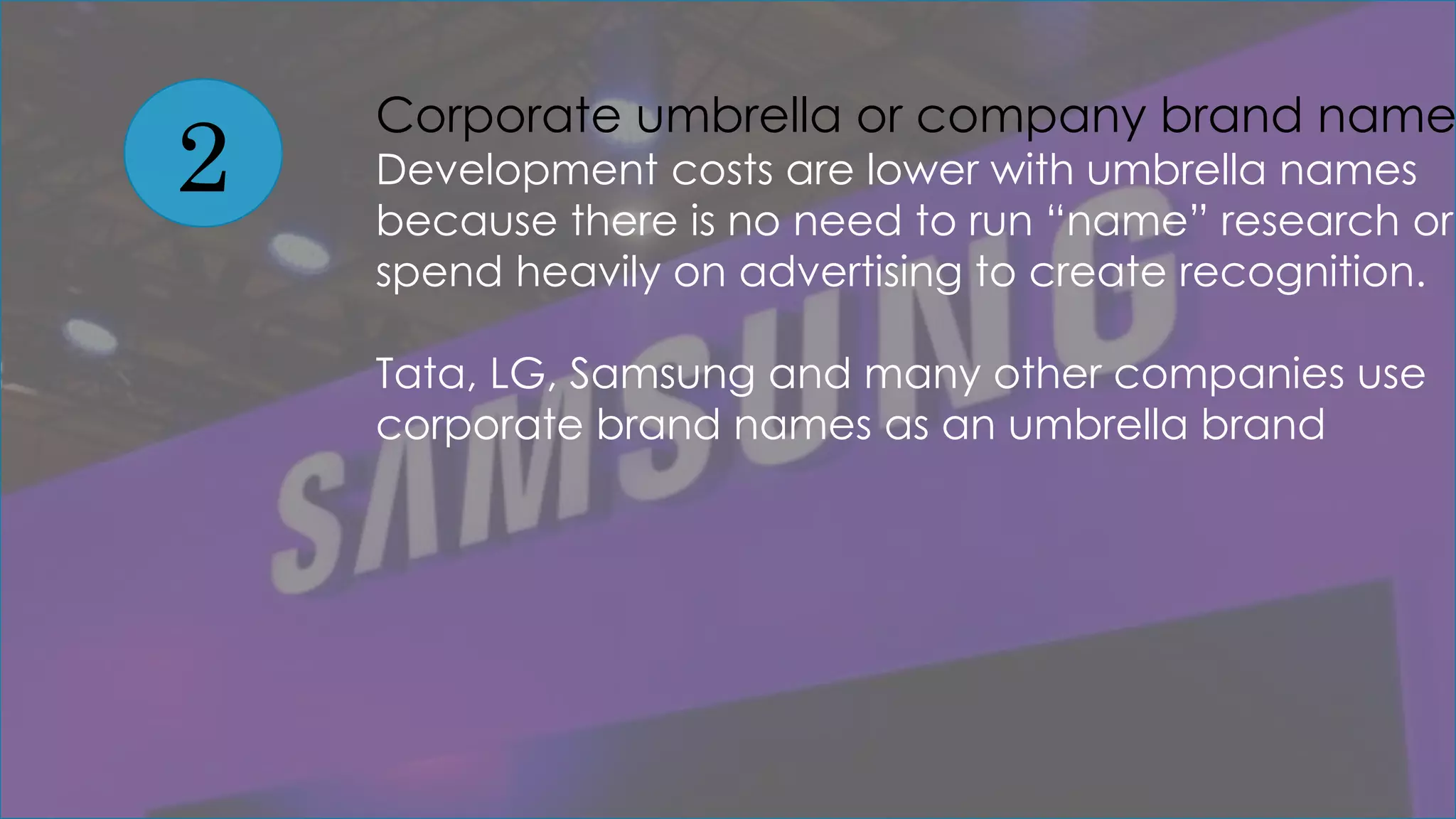2
Corporate umbrella or company brand name
Development costs are lower with umbrella names
because there is no need to run “name” research or
spend heavily on advertising to create recognition.
Tata, LG, Samsung and many other companies use
corporate brand names as an umbrella brand
 