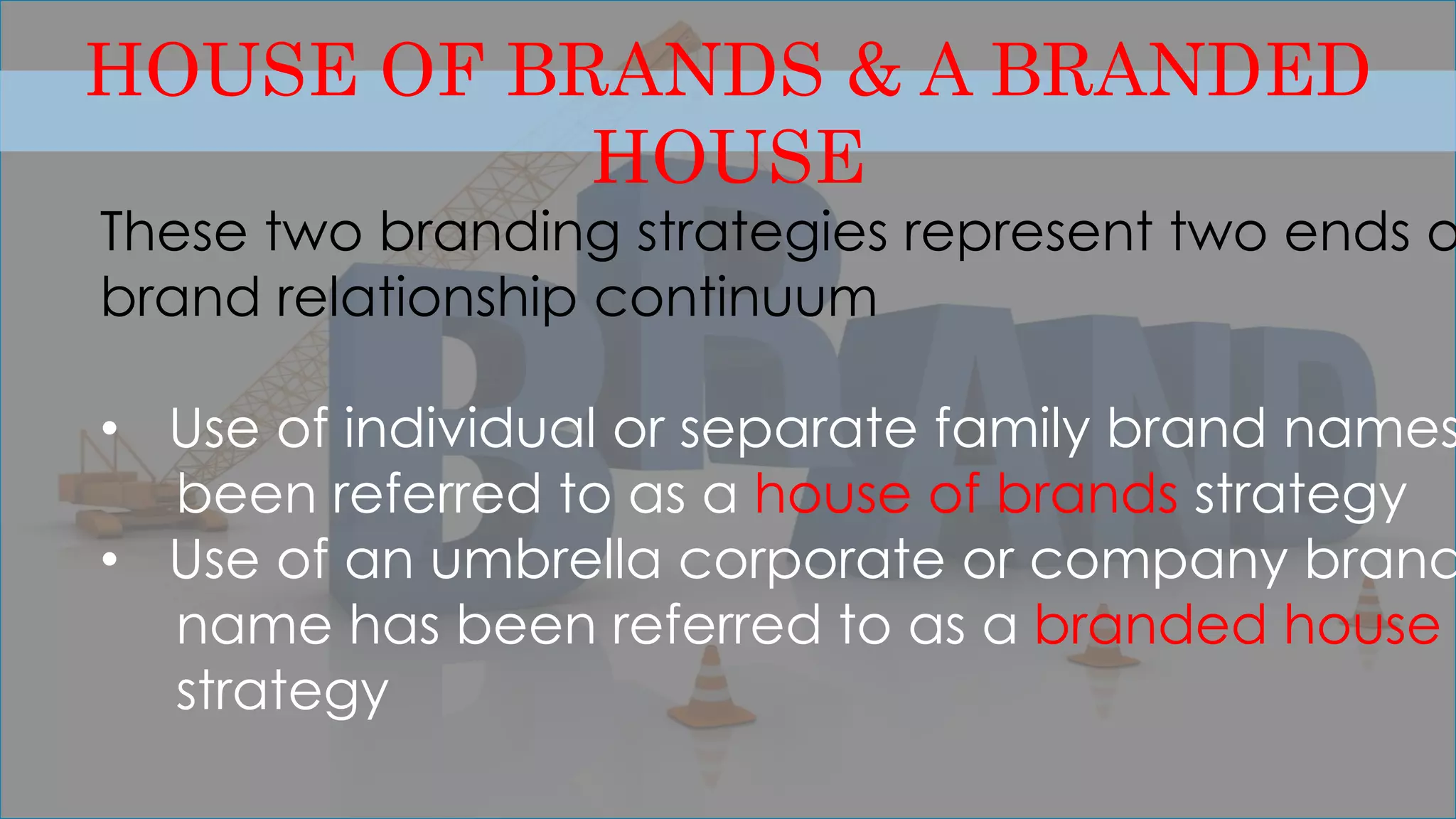 HOUSE OF BRANDS & A BRANDED
HOUSE
These two branding strategies represent two ends o
brand relationship continuum
• Use of individual or separate family brand names
been referred to as a house of brands strategy
• Use of an umbrella corporate or company brand
name has been referred to as a branded house
strategy
 