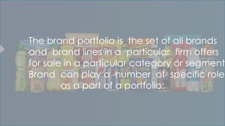 The brand portfolio is the set of all brands
and brand lines in a particular firm offers
for sale in a particular category or segment.
Brand can play a number of specific roles
as a part of a portfolio:
 