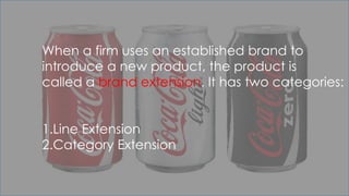 When a firm uses an established brand to
introduce a new product, the product is
called a brand extension. It has two categories:
1.Line Extension
2.Category Extension
 