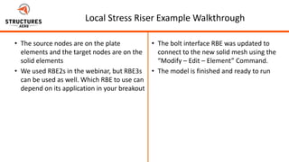 5/22/2012
Page 30Page 30
Local Stress Riser Example Walkthrough
• The source nodes are on the plate
elements and the target nodes are on the
solid elements
• We used RBE2s in the webinar, but RBE3s
can be used as well. Which RBE to use can
depend on its application in your breakout
• The bolt interface RBE was updated to
connect to the new solid mesh using the
“Modify – Edit – Element” Command.
• The model is finished and ready to run
 