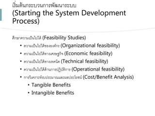 เริ่มต้นกระบวนกำรพัฒนำระบบ
(Starting the System Development
Process)
ศึกษำควำมเป็นไปได้ (Feasibility Studies)
• ควำมเป็นไปได้ขององค์กร (Organizational feasibility)
• ควำมเป็นไปได้ทำงเศรษฐกิจ (Economic feasibility)
• ควำมเป็นไปได้ทำงเทคนิค (Technical feasibility)
• ควำมเป็นไปได้ด้ำนกำรปฏิบัติกำร (Operational feasibility)
• กำรวิเครำะห์งบประมำณและผลประโยชน์ (Cost/Benefit Analysis)
• Tangible Benefits
• Intangible Benefits
 