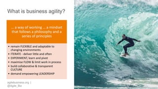 agilebusiness.org |
@Agile_Biz
What is business agility?
… a way of working … a mindset
that follows a philosophy and a
series of principles
• remain FLEXIBLE and adaptable to
changing environments
• ITERATE - deliver little and often
• EXPERIMENT, learn and pivot
• maximise FLOW & limit work in process
• build collaborative & transparent
CULTURE
• demand empowering LEADERSHIP
 