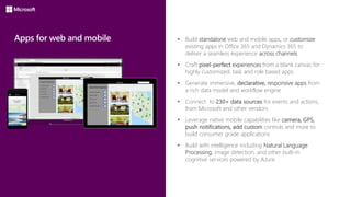 Apps for web and mobile  Build standalone web and mobile apps, or customize
existing apps in Office 365 and Dynamics 365 to
deliver a seamless experience across channels
 Craft pixel-perfect experiences from a blank canvas for
highly customized, task and role based apps
 Generate immersive, declarative, responsive apps from
a rich data model and workflow engine
 Connect to 230+ data sources for events and actions,
from Microsoft and other vendors
 Leverage native mobile capabilities like camera, GPS,
push notifications, add custom controls and more to
build consumer grade applications
 Build with intelligence including Natural Language
Processing, image detection, and other built-in
cognitive services powered by Azure
 