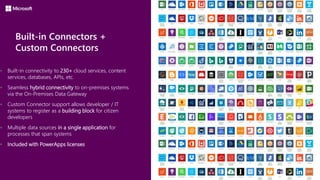 Built-in Connectors +
Custom Connectors
 Built-in connectivity to 230+ cloud services, content
services, databases, APIs, etc.
 Seamless hybrid connectivity to on-premises systems
via the On-Premises Data Gateway
 Custom Connector support allows developer / IT
systems to register as a building block for citizen
developers
 Multiple data sources in a single application for
processes that span systems
 Included with PowerApps licenses
 