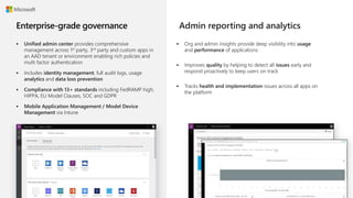  Unified admin center provides comprehensive
management across 1st party, 3rd party and custom apps in
an AAD tenant or environment enabling rich policies and
multi factor authentication
 Includes identity management, full audit logs, usage
analytics and data loss prevention
 Compliance with 13+ standards including FedRAMP high,
HIPPA, EU Model Clauses, SOC and GDPR
 Mobile Application Management / Model Device
Management via Intune
 Org and admin insights provide deep visibility into usage
and performance of applications
 Improves quality by helping to detect all issues early and
respond proactively to keep users on track
 Tracks health and implementation issues across all apps on
the platform
Admin reporting and analytics
 