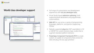  Full range of customization and development
experiences with rich pro developer tools
 Visual Studio based extension authoring, tools
supporting both declarative and programmatic
customizations
 Web API for use across a variety of programming
languages, platforms, and devices (supporting
OData)
 Natively supported plug-ins [.NET assemblies] in C#
or VB.NET for custom business logic (code) that to
augment standard platform behavior
 PowerApps Component Framework (PCF) to create
custom, re-usable UI components that connect to
data and plug into any app (preview)
 