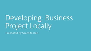 Developing Business
Project Locally
Presented by Sanchita Deb
 
