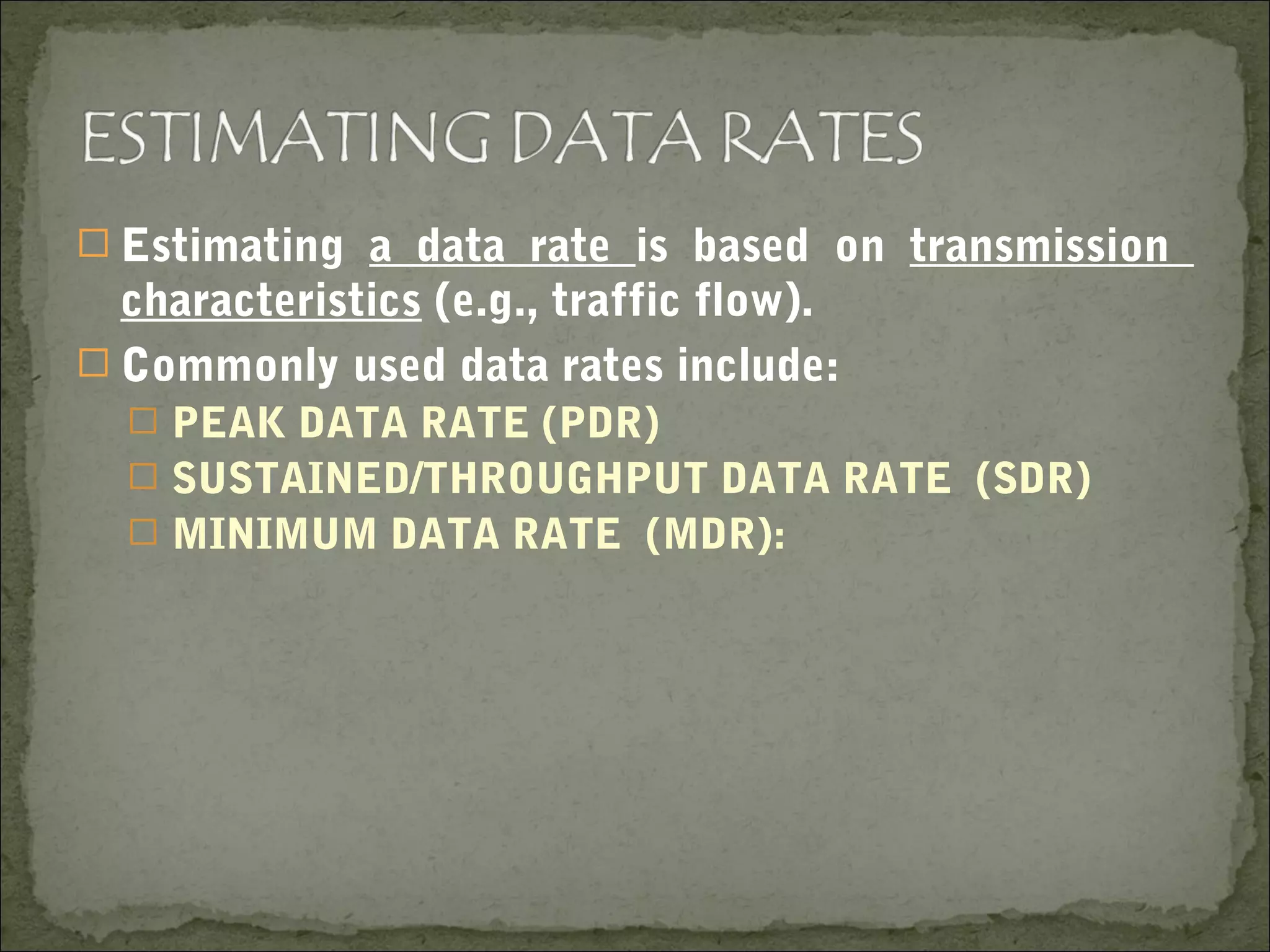  Estimating a data rate is based on transmission
characteristics (e.g., traffic flow).
 Commonly used data rates include:
 PEAK DATA RATE (PDR)
 SUSTAINED/THROUGHPUT DATA RATE (SDR)
 MINIMUM DATA RATE (MDR):
 